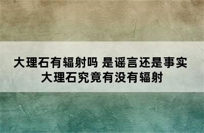 大理石有辐射吗 是谣言还是事实 大理石究竟有没有辐射